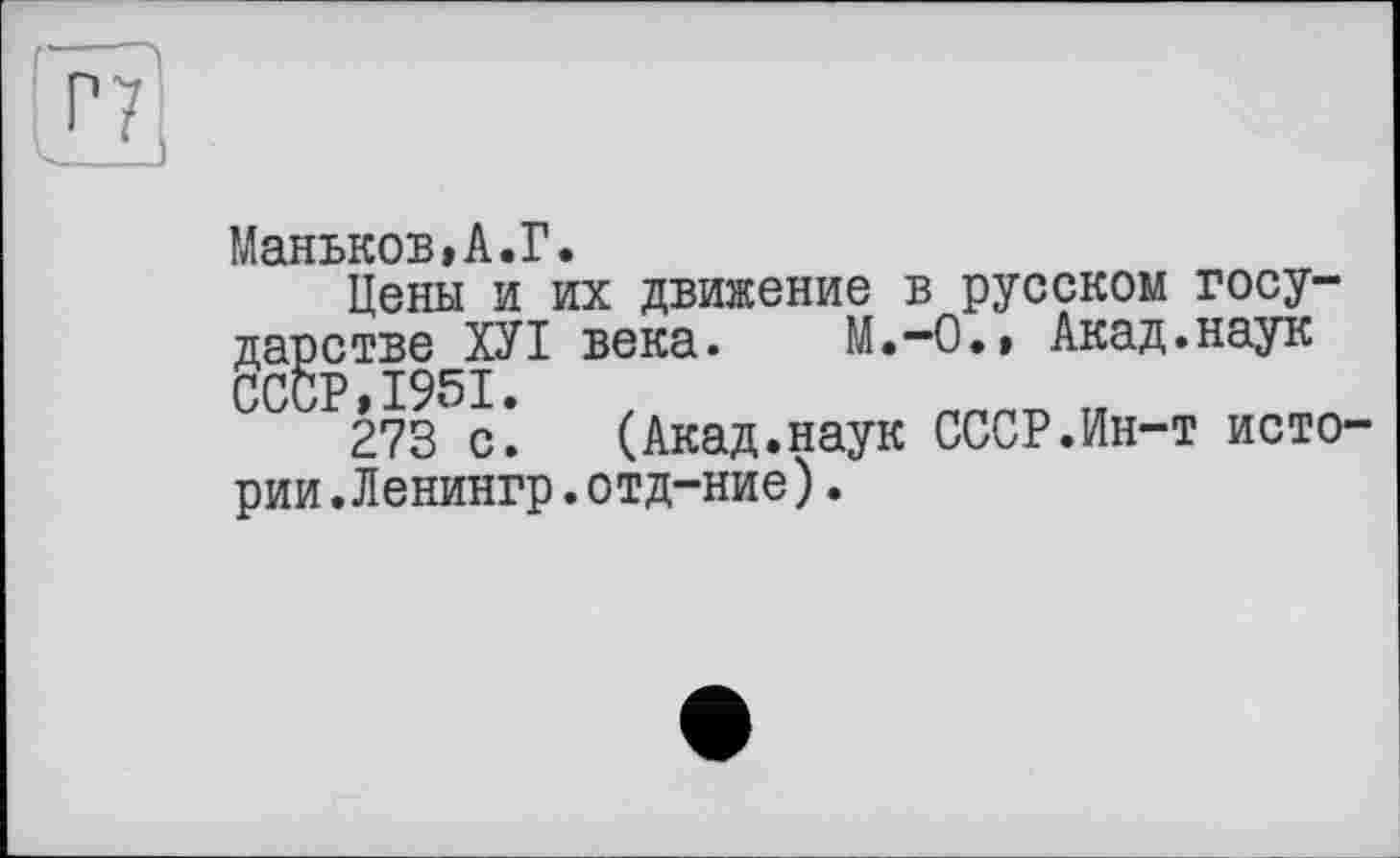 ﻿Маньков»А.Г.
Цены и их движение в русском государстве ХУІ века. M.-О., Акад.наук СССР 1951•
273 с*.	(Акад.наук СССР.Ин-т исто-
рии. Л енингр. от д-ние) .